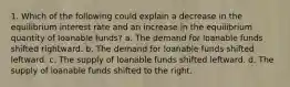 1. Which of the following could explain a decrease in the equilibrium interest rate and an increase in the equilibrium quantity of loanable funds? a. The demand for loanable funds shifted rightward. b. The demand for loanable funds shifted leftward. c. The supply of loanable funds shifted leftward. d. The supply of loanable funds shifted to the right.