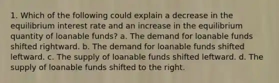 1. Which of the following could explain a decrease in the equilibrium interest rate and an increase in the equilibrium quantity of loanable funds? a. The demand for loanable funds shifted rightward. b. The demand for loanable funds shifted leftward. c. The supply of loanable funds shifted leftward. d. The supply of loanable funds shifted to the right.