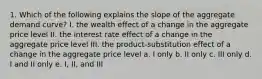 1. Which of the following explains the slope of the aggregate demand curve? I. the wealth effect of a change in the aggregate price level II. the interest rate effect of a change in the aggregate price level III. the product-substitution effect of a change in the aggregate price level a. I only b. II only c. III only d. I and II only e. I, II, and III