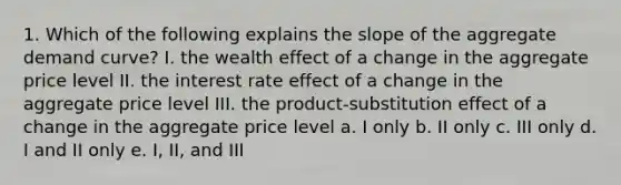 1. Which of the following explains the slope of the aggregate demand curve? I. the wealth effect of a change in the aggregate price level II. the interest rate effect of a change in the aggregate price level III. the product-substitution effect of a change in the aggregate price level a. I only b. II only c. III only d. I and II only e. I, II, and III