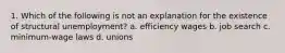 1. Which of the following is not an explanation for the existence of structural unemployment? a. efficiency wages b. job search c. minimum-wage laws d. unions