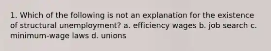 1. Which of the following is not an explanation for the existence of structural unemployment? a. efficiency wages b. job search c. minimum-wage laws d. unions