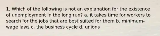 1. Which of the following is not an explanation for the existence of unemployment in the long run? a. it takes time for workers to search for the jobs that are best suited for them b. minimum-wage laws c. the business cycle d. unions