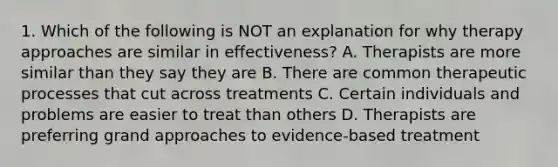 1. Which of the following is NOT an explanation for why therapy approaches are similar in effectiveness? A. Therapists are more similar than they say they are B. There are common therapeutic processes that cut across treatments C. Certain individuals and problems are easier to treat than others D. Therapists are preferring grand approaches to evidence-based treatment