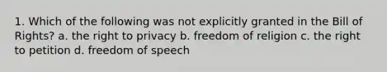 1. Which of the following was not explicitly granted in the Bill of Rights? a. the right to privacy b. freedom of religion c. the right to petition d. freedom of speech