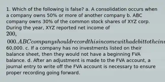 1. Which of the following is false? a. A consolidation occurs when a company owns 50% or more of another company b. ABC company owns 30% of the common stock shares of XYZ corp. During the year, XYZ reported net income of 200,000. ABC company should record this income with a debit to the investment account and a credit to investment income for60,000. c. If a company has no investments listed on their balance sheet, then they would not have a beginning FVA balance. d. After an adjustment is made to the FVA account, a journal entry to write off the FVA account is necessary to ensure proper recording going forward.