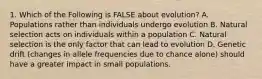 1. Which of the Following is FALSE about evolution? A. Populations rather than individuals undergo evolution B. Natural selection acts on individuals within a population C. Natural selection is the only factor that can lead to evolution D. Genetic drift (changes in allele frequencies due to chance alone) should have a greater impact in small populations.