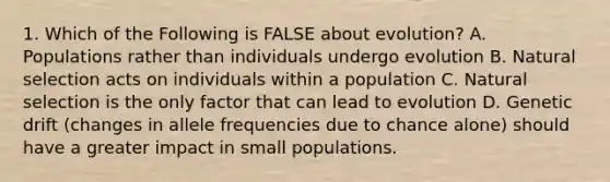 1. Which of the Following is FALSE about evolution? A. Populations rather than individuals undergo evolution B. Natural selection acts on individuals within a population C. Natural selection is the only factor that can lead to evolution D. Genetic drift (changes in allele frequencies due to chance alone) should have a greater impact in small populations.