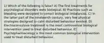 1) Which of the following is false? A) The first treatments for psychological disorders were biological. B) Practices such as bleeding were designed to correct biological imbalances. C) In the latter part of the nineteenth century, very few physical strategies designed to calm disturbed behaviour existed. D) Electroconvulsive treatment is the most controversial biological intervention used to treat disturbed behaviour. E) Psychopharmacology is the most common biological intervention used to treat disturbed behaviour.