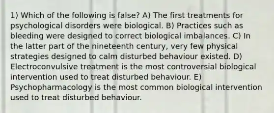 1) Which of the following is false? A) The first treatments for psychological disorders were biological. B) Practices such as bleeding were designed to correct biological imbalances. C) In the latter part of the nineteenth century, very few physical strategies designed to calm disturbed behaviour existed. D) Electroconvulsive treatment is the most controversial biological intervention used to treat disturbed behaviour. E) Psychopharmacology is the most common biological intervention used to treat disturbed behaviour.