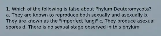 1. Which of the following is false about Phylum Deuteromycota? a. They are known to reproduce both sexually and asexually b. They are known as the "imperfect fungi" c. They produce asexual spores d. There is no sexual stage observed in this phylum