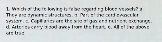 1. Which of the following is false regarding blood vessels? a. They are dynamic structures. b. Part of the cardiovascular system. c. Capillaries are the site of gas and nutrient exchange. d. Arteries carry blood away from the heart. e. All of the above are true.