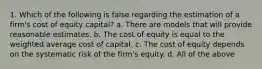 1. Which of the following is false regarding the estimation of a firm's cost of equity capital? a. There are models that will provide reasonable estimates. b. The cost of equity is equal to the weighted average cost of capital. c. The cost of equity depends on the systematic risk of the firm's equity. d. All of the above