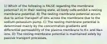 1) Which of the following is FALSE regarding the membrane potential? A) In their resting state, all body cells exhibit a resting membrane potential. B) The resting membrane potential occurs due to active transport of ions across the membrane due to the sodium-potassium pump. C) The resting membrane potential is determined mainly by the concentration gradients and differential permeability of the plasma membrane to K+ and Na+ ions. D) The resting membrane potential is maintained solely by passive transport processes.