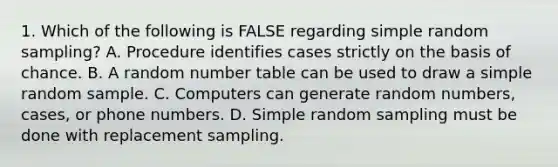 1. Which of the following is FALSE regarding simple random sampling? A. Procedure identifies cases strictly on the basis of chance. B. A random number table can be used to draw a simple random sample. C. Computers can generate random numbers, cases, or phone numbers. D. Simple random sampling must be done with replacement sampling.