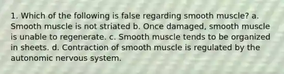 1. Which of the following is false regarding smooth muscle? a. Smooth muscle is not striated b. Once damaged, smooth muscle is unable to regenerate. c. Smooth muscle tends to be organized in sheets. d. Contraction of smooth muscle is regulated by the autonomic nervous system.