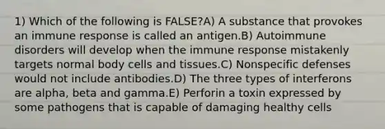 1) Which of the following is FALSE?A) A substance that provokes an immune response is called an antigen.B) Autoimmune disorders will develop when the immune response mistakenly targets normal body cells and tissues.C) Nonspecific defenses would not include antibodies.D) The three types of interferons are alpha, beta and gamma.E) Perforin a toxin expressed by some pathogens that is capable of damaging healthy cells