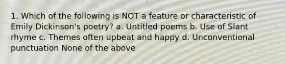 1. Which of the following is NOT a feature or characteristic of Emily Dickinson's poetry? a. Untitled poems b. Use of Slant rhyme c. Themes often upbeat and happy d. Unconventional punctuation None of the above