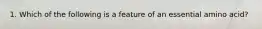 1. Which of the following is a feature of an essential amino acid?