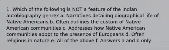 1. Which of the following is NOT a feature of the Indian autobiography genre? a. Narratives detailing biographical life of Native Americans b. Often outlines the custom of Native American communities c. Addresses how Native American communities adopt to the presence of Europeans d. Often religious in nature e. All of the above f. Answers a and b only