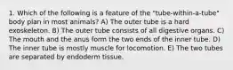 1. Which of the following is a feature of the "tube-within-a-tube" body plan in most animals? A) The outer tube is a hard exoskeleton. B) The outer tube consists of all digestive organs. C) The mouth and the anus form the two ends of the inner tube. D) The inner tube is mostly muscle for locomotion. E) The two tubes are separated by endoderm tissue.