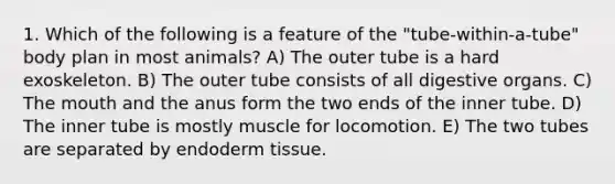 1. Which of the following is a feature of the "tube-within-a-tube" body plan in most animals? A) The outer tube is a hard exoskeleton. B) The outer tube consists of all digestive organs. C) The mouth and the anus form the two ends of the inner tube. D) The inner tube is mostly muscle for locomotion. E) The two tubes are separated by endoderm tissue.