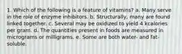 1. Which of the following is a feature of vitamins? a. Many serve in the role of enzyme inhibitors. b. Structurally, many are found linked together. c. Several may be oxidized to yield 4 kcalories per gram. d. The quantities present in foods are measured in micrograms or milligrams. e. Some are both water- and fat-soluble.