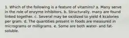 1. Which of the following is a feature of vitamins?​ a. ​Many serve in the role of enzyme inhibitors. b. ​Structurally, many are found linked together. c. ​Several may be oxidized to yield 4 kcalories per gram. d. ​The quantities present in foods are measured in micrograms or milligrams. e. Some are both water- and fat-soluble.​