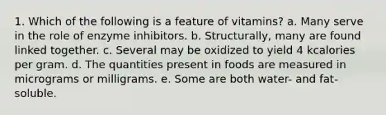 1. Which of the following is a feature of vitamins?​ a. ​Many serve in the role of enzyme inhibitors. b. ​Structurally, many are found linked together. c. ​Several may be oxidized to yield 4 kcalories per gram. d. ​The quantities present in foods are measured in micrograms or milligrams. e. Some are both water- and fat-soluble.​