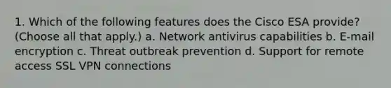 1. Which of the following features does the Cisco ESA provide? (Choose all that apply.) a. Network antivirus capabilities b. E-mail encryption c. Threat outbreak prevention d. Support for remote access SSL VPN connections