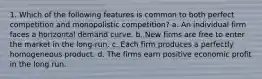 1. Which of the following features is common to both perfect competition and monopolistic competition? a. An individual firm faces a horizontal demand curve. b. New firms are free to enter the market in the long-run. c. Each firm produces a perfectly homogeneous product. d. The firms earn positive economic profit in the long run.