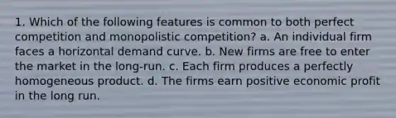 1. Which of the following features is common to both perfect competition and monopolistic competition? a. An individual firm faces a horizontal demand curve. b. New firms are free to enter the market in the long-run. c. Each firm produces a perfectly homogeneous product. d. The firms earn positive economic profit in the long run.