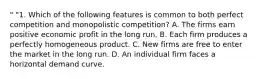 " "1. Which of the following features is common to both perfect competition and monopolistic competition? A. The firms earn positive economic profit in the long run. B. Each firm produces a perfectly homogeneous product. C. New firms are free to enter the market in the long run. D. An individual firm faces a horizontal demand curve.