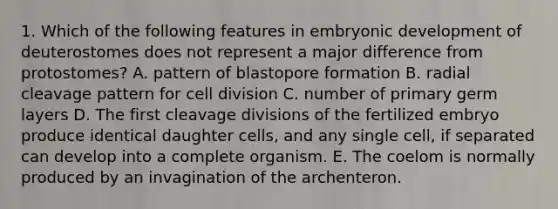 1. Which of the following features in embryonic development of deuterostomes does not represent a major difference from protostomes? A. pattern of blastopore formation B. radial cleavage pattern for <a href='https://www.questionai.com/knowledge/kjHVAH8Me4-cell-division' class='anchor-knowledge'>cell division</a> C. number of primary germ layers D. The first cleavage divisions of the fertilized embryo produce identical daughter cells, and any single cell, if separated can develop into a complete organism. E. The coelom is normally produced by an invagination of the archenteron.