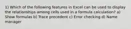 1) Which of the following features in Excel can be used to display the relationships among cells used in a formula calculation? a) Show formulas b) Trace precedent c) Error checking d) Name manager