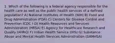 1. Which of the following is a federal agency responsible for the health care as well as the public health services of a defined population? A) National Institutes of Health (NIH) B) Food and Drug Administration (FDA) C) Centers for Disease Control and Prevention (CDC ) D) Health Resources and Services Administration (HRSA) E) Agency for Healthcare Research and Quality (AHRQ) F) Indian Health Service (IHS) G) Substance Abuse and Mental Health Services Administration (SAMHSA)