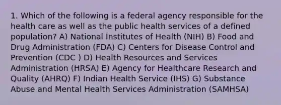 1. Which of the following is a federal agency responsible for the health care as well as the public health services of a defined population? A) National Institutes of Health (NIH) B) Food and Drug Administration (FDA) C) Centers for Disease Control and Prevention (CDC ) D) Health Resources and Services Administration (HRSA) E) Agency for Healthcare Research and Quality (AHRQ) F) Indian Health Service (IHS) G) Substance Abuse and Mental Health Services Administration (SAMHSA)