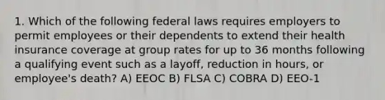 1. Which of the following federal laws requires employers to permit employees or their dependents to extend their health insurance coverage at group rates for up to 36 months following a qualifying event such as a layoff, reduction in hours, or employee's death? A) EEOC B) FLSA C) COBRA D) EEO-1