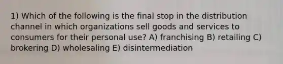 1) Which of the following is the final stop in the distribution channel in which organizations sell goods and services to consumers for their personal use? A) franchising B) retailing C) brokering D) wholesaling E) disintermediation