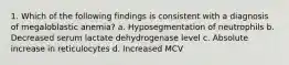 1. Which of the following findings is consistent with a diagnosis of megaloblastic anemia? a. Hyposegmentation of neutrophils b. Decreased serum lactate dehydrogenase level c. Absolute increase in reticulocytes d. Increased MCV