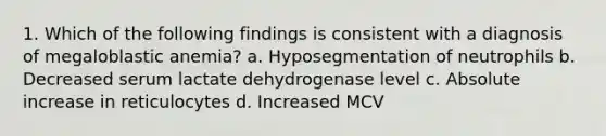 1. Which of the following findings is consistent with a diagnosis of megaloblastic anemia? a. Hyposegmentation of neutrophils b. Decreased serum lactate dehydrogenase level c. Absolute increase in reticulocytes d. Increased MCV