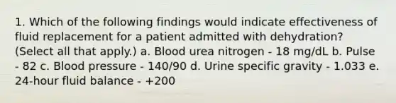 1. Which of the following findings would indicate effectiveness of fluid replacement for a patient admitted with dehydration? (Select all that apply.) a. Blood urea nitrogen - 18 mg/dL b. Pulse - 82 c. Blood pressure - 140/90 d. Urine specific gravity - 1.033 e. 24-hour fluid balance - +200