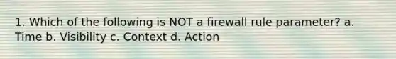 1. Which of the following is NOT a firewall rule parameter? a. Time b. Visibility c. Context d. Action