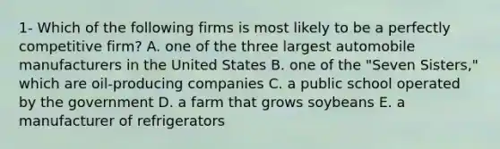 1- Which of the following firms is most likely to be a perfectly competitive firm? A. one of the three largest automobile manufacturers in the United States B. one of the "Seven Sisters," which are oil-producing companies C. a public school operated by the government D. a farm that grows soybeans E. a manufacturer of refrigerators