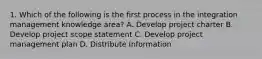 1. Which of the following is the first process in the integration management knowledge area? A. Develop project charter B. Develop project scope statement C. Develop project management plan D. Distribute Information