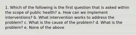 1. Which of the following is the first question that is asked within the scope of public health? a. How can we implement interventions? b. What intervention works to address the problem? c. What is the cause of the problem? d. What is the problem? e. None of the above