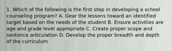 1. Which of the following is the first step in developing a school counseling program? A. Gear the lessons toward an identified target based on the needs of the student B. Ensure activities are age and grade level appropriate C. Create proper scope and sentence articulation D. Develop the proper breadth and depth of the curriculum