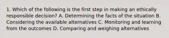 1. Which of the following is the first step in making an ethically responsible decision? A. Determining the facts of the situation B. Considering the available alternatives C. Monitoring and learning from the outcomes D. Comparing and weighing alternatives