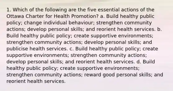 1. Which of the following are the five essential actions of the Ottawa Charter for Health Promotion? a. Build healthy public policy; change individual behaviour; strengthen community actions; develop personal skills; and reorient health services. b. Build healthy public policy; create supportive environments; strengthen community actions; develop personal skills; and publicise health services. c. Build healthy public policy; create supportive environments; strengthen community actions; develop personal skills; and reorient health services. d. Build healthy public policy; create supportive environments; strengthen community actions; reward good personal skills; and reorient health services.