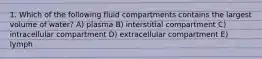 1. Which of the following fluid compartments contains the largest volume of water? A) plasma B) interstitial compartment C) intracellular compartment D) extracellular compartment E) lymph